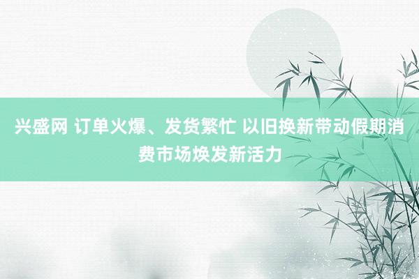 兴盛网 订单火爆、发货繁忙 以旧换新带动假期消费市场焕发新活力