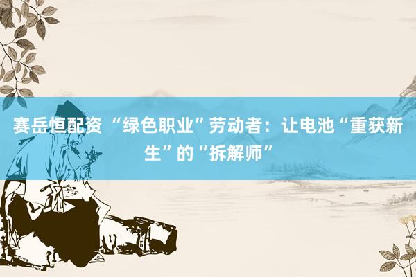 赛岳恒配资 “绿色职业”劳动者：让电池“重获新生”的“拆解师”