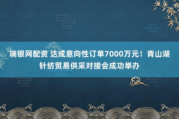 瑞银网配资 达成意向性订单7000万元！青山湖针纺贸易供采对接会成功举办