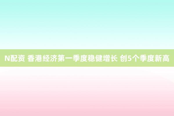 N配资 香港经济第一季度稳健增长 创5个季度新高