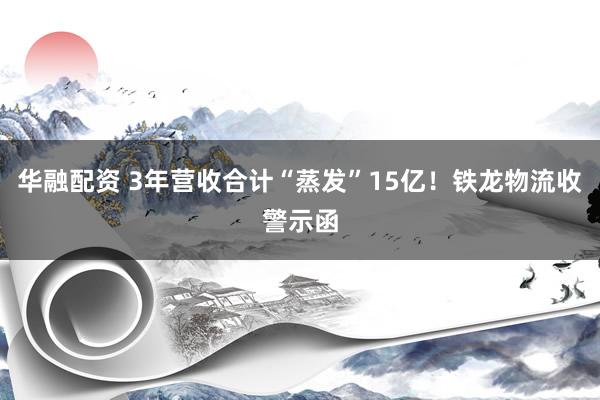 华融配资 3年营收合计“蒸发”15亿！铁龙物流收警示函