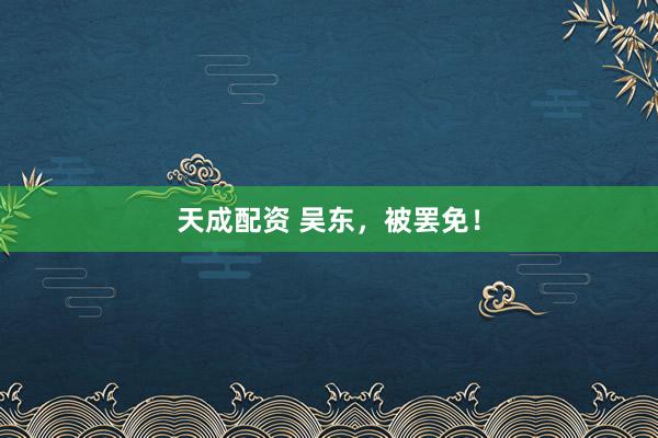 天成配资 吴东，被罢免！
