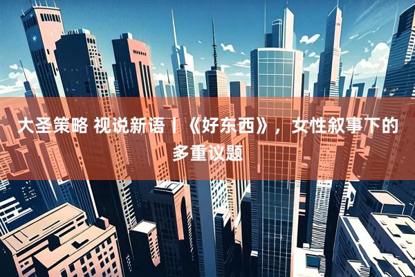 大圣策略 视说新语丨《好东西》，女性叙事下的多重议题