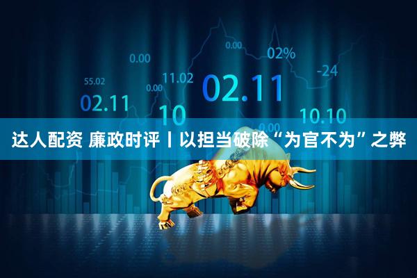 达人配资 廉政时评丨以担当破除“为官不为”之弊