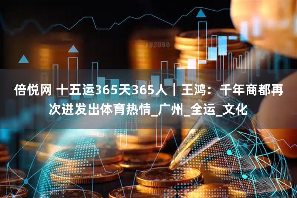 倍悦网 十五运365天365人｜王鸿：千年商都再次迸发出体育热情_广州_全运_文化