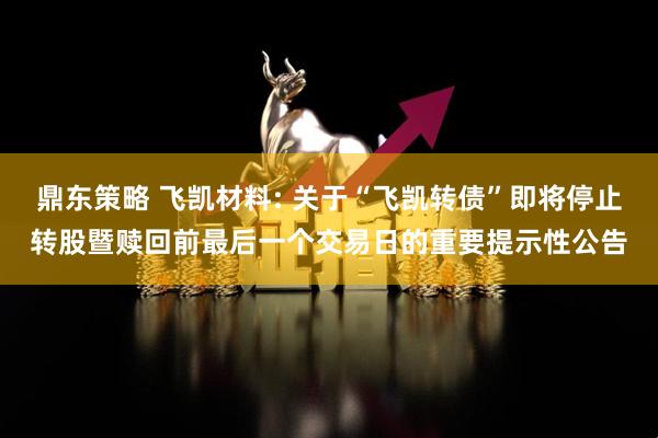 鼎东策略 飞凯材料: 关于“飞凯转债”即将停止转股暨赎回前最后一个交易日的重要提示性公告