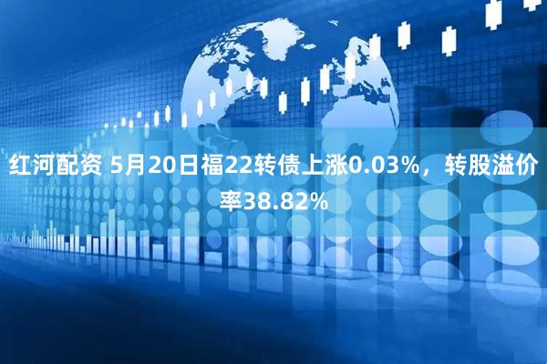 红河配资 5月20日福22转债上涨0.03%，转股溢价率38.82%