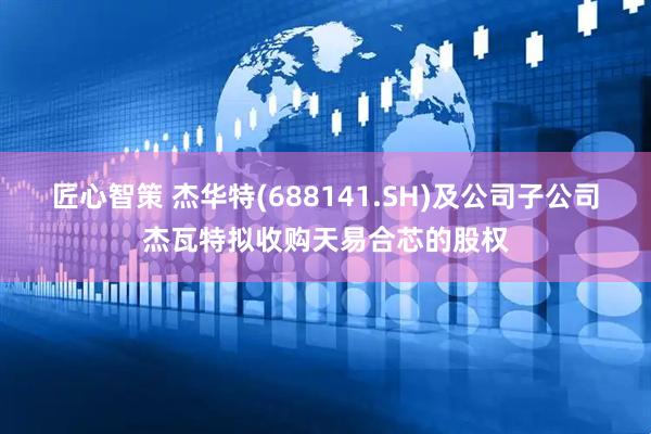 匠心智策 杰华特(688141.SH)及公司子公司杰瓦特拟收购天易合芯的股权