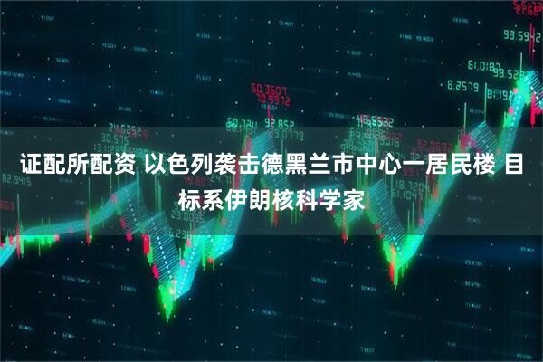 证配所配资 以色列袭击德黑兰市中心一居民楼 目标系伊朗核科学家