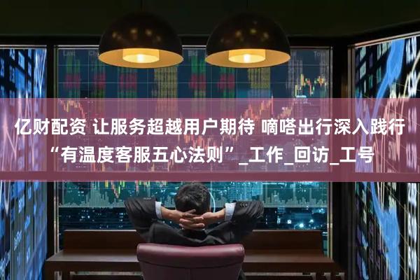 亿财配资 让服务超越用户期待 嘀嗒出行深入践行“有温度客服五心法则”_工作_回访_工号