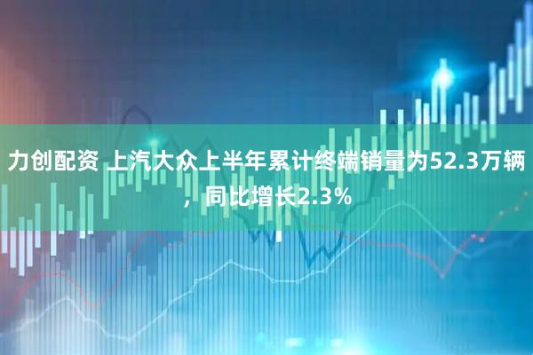 力创配资 上汽大众上半年累计终端销量为52.3万辆，同比增长2.3%