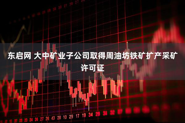 东启网 大中矿业子公司取得周油坊铁矿扩产采矿许可证