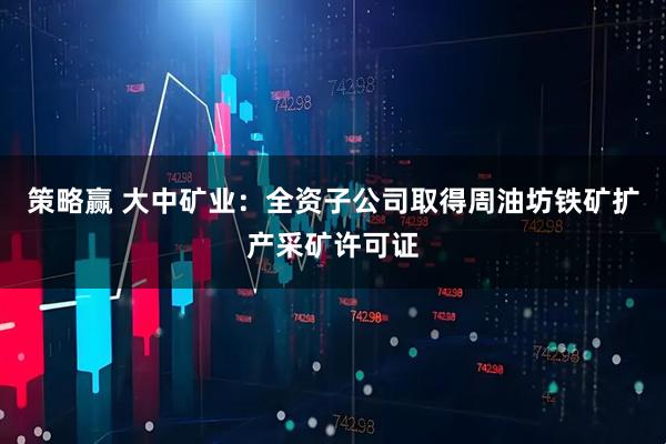 策略赢 大中矿业：全资子公司取得周油坊铁矿扩产采矿许可证