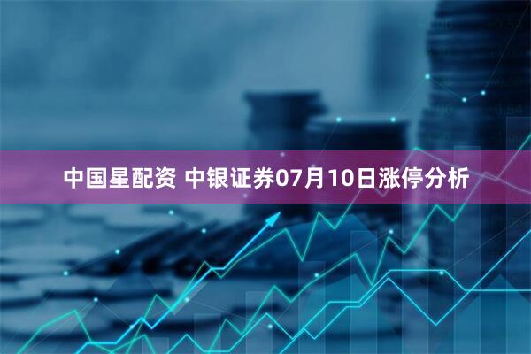 中国星配资 中银证券07月10日涨停分析