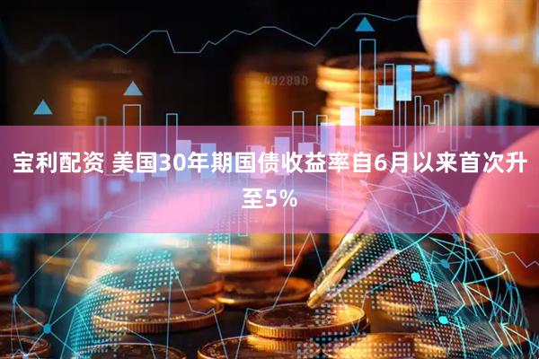 宝利配资 美国30年期国债收益率自6月以来首次升至5%