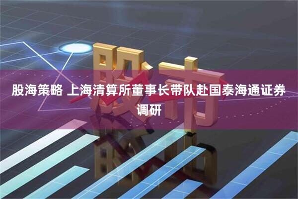 股海策略 上海清算所董事长带队赴国泰海通证券调研