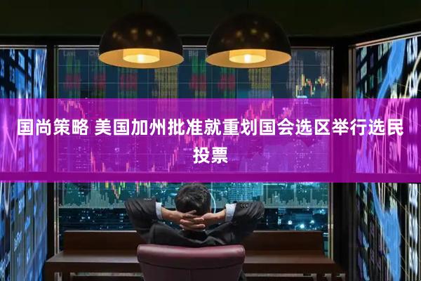 国尚策略 美国加州批准就重划国会选区举行选民投票