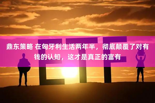 鼎东策略 在匈牙利生活两年半，彻底颠覆了对有钱的认知，这才是真正的富有