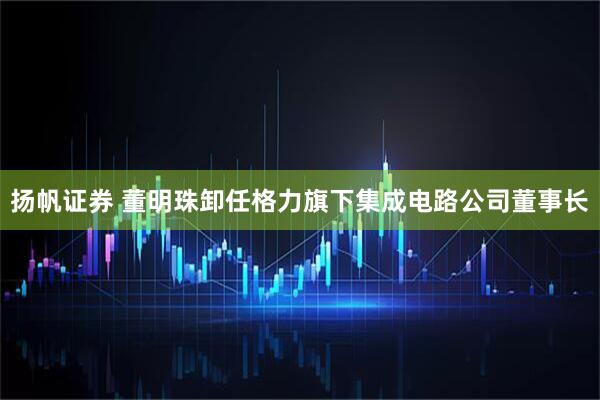 扬帆证券 董明珠卸任格力旗下集成电路公司董事长