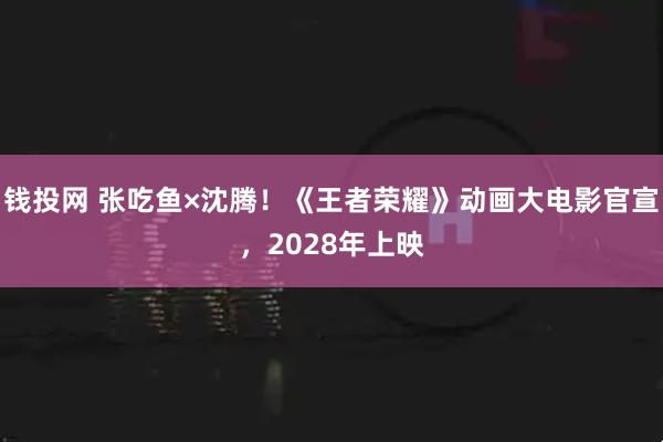 钱投网 张吃鱼×沈腾！《王者荣耀》动画大电影官宣，2028年上映