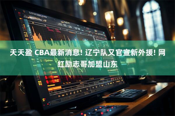 天天盈 CBA最新消息! 辽宁队又官宣新外援! 网红励志哥加盟山东